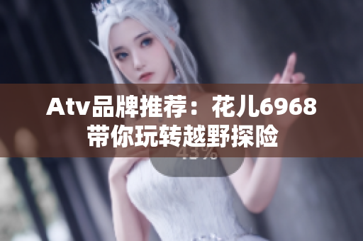 Atv品牌推荐：花儿6968带你玩转越野探险