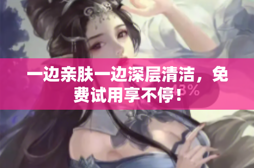 一边亲肤一边深层清洁，免费试用享不停！