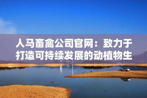 人马畜禽公司官网：致力于打造可持续发展的动植物生产链