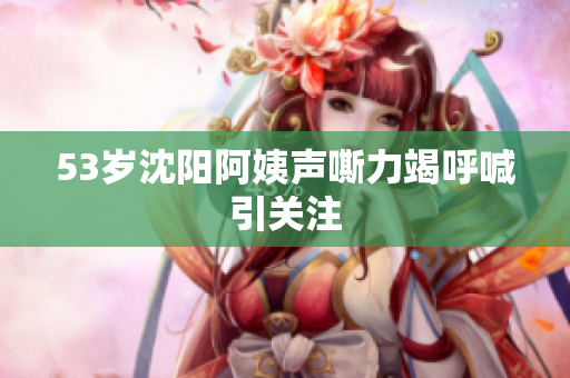 53岁沈阳阿姨声嘶力竭呼喊引关注
