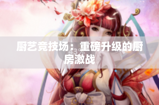 厨艺竞技场：重磅升级的厨房激战