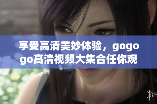 享受高清美妙体验，gogogo高清视频大集合任你观看！