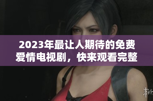 2023年最让人期待的免费爱情电视剧，快来观看完整版！