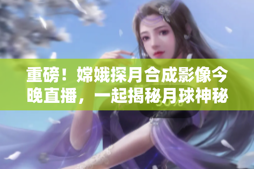 重磅！嫦娥探月合成影像今晚直播，一起揭秘月球神秘面纱