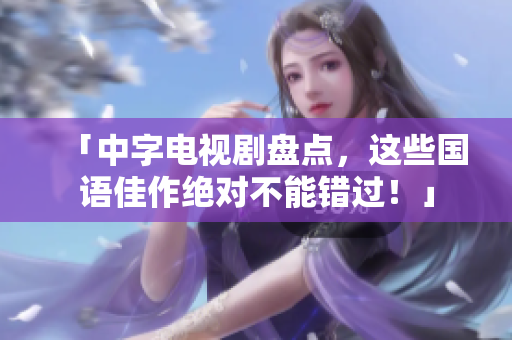 「中字电视剧盘点，这些国语佳作绝对不能错过！」