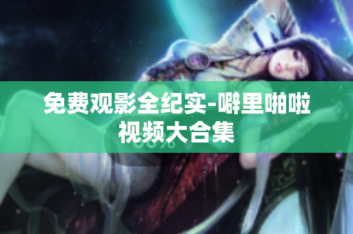 免费观影全纪实-噼里啪啦视频大合集