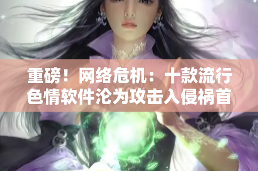 重磅！网络危机：十款流行色情软件沦为攻击入侵祸首