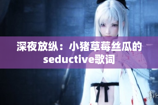 深夜放纵：小猪草莓丝瓜的seductive歌词