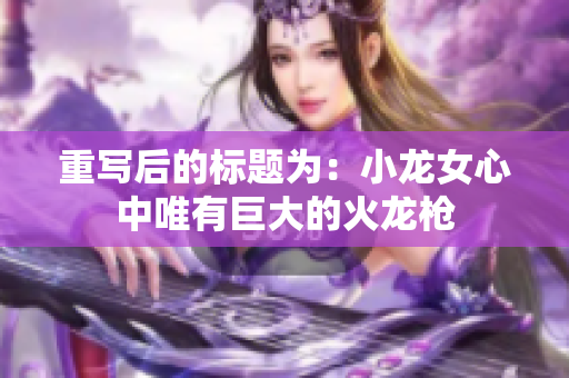 重写后的标题为：小龙女心中唯有巨大的火龙枪