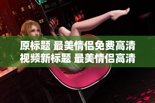 原标题 最美情侣免费高清视频新标题 最美情侣高清视频免费观看