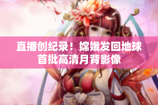 直播创纪录！嫦娥发回地球首批高清月背影像
