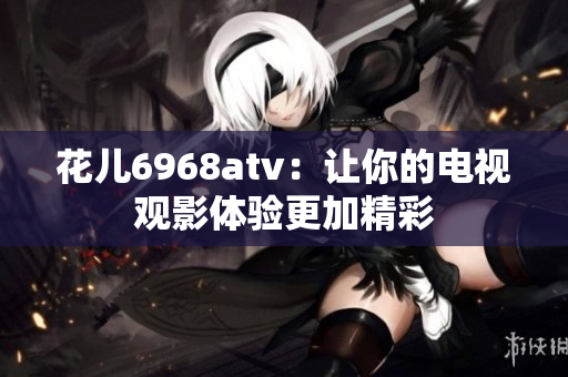 花儿6968atv：让你的电视观影体验更加精彩