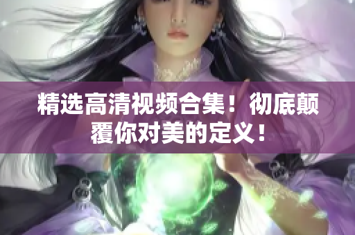 精选高清视频合集！彻底颠覆你对美的定义！