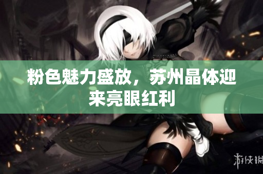 粉色魅力盛放，苏州晶体迎来亮眼红利