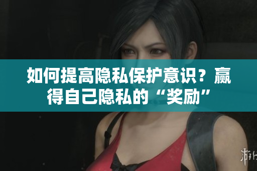 如何提高隐私保护意识？赢得自己隐私的“奖励”