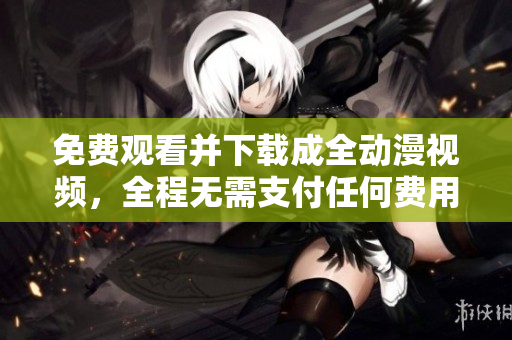 免费观看并下载成全动漫视频，全程无需支付任何费用