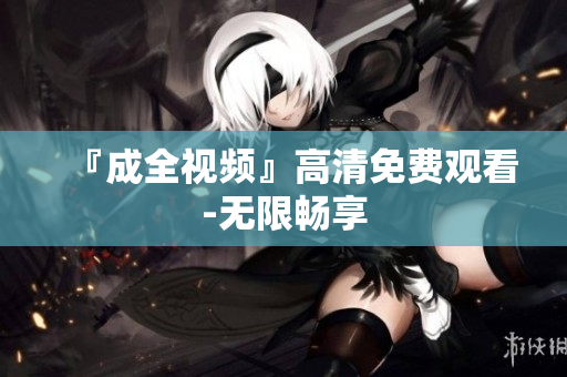 『成全视频』高清免费观看-无限畅享