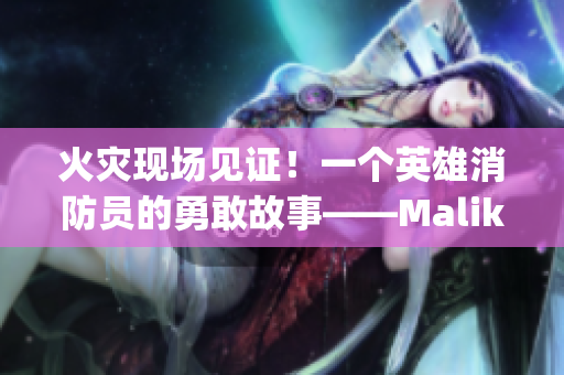 火灾现场见证！一个英雄消防员的勇敢故事——Malik Delgaty系列