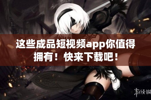 这些成品短视频app你值得拥有！快来下载吧！