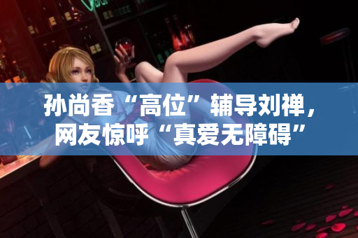 孙尚香“高位”辅导刘禅，网友惊呼“真爱无障碍”