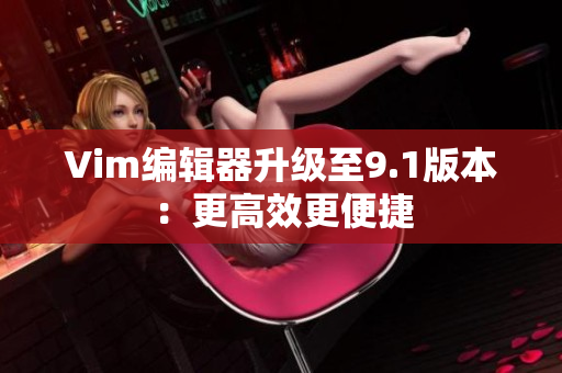Vim编辑器升级至9.1版本：更高效更便捷
