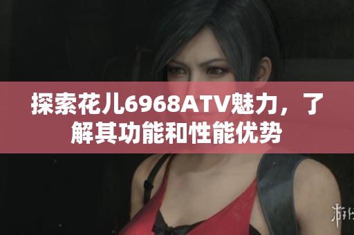 探索花儿6968ATV魅力，了解其功能和性能优势