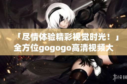 「尽情体验精彩视觉时光！」全方位gogogo高清视频大合集