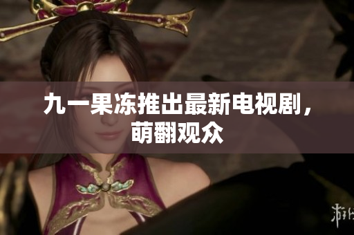九一果冻推出最新电视剧，萌翻观众