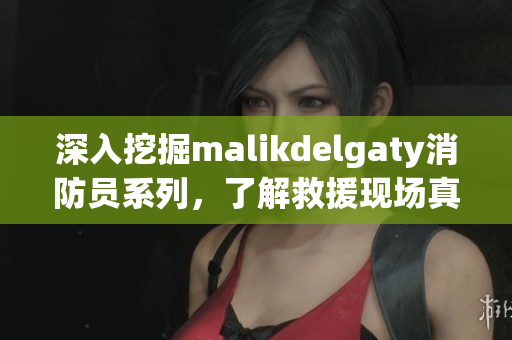 深入挖掘malikdelgaty消防员系列，了解救援现场真相