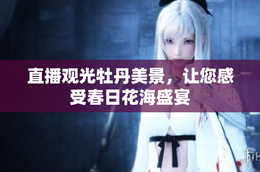 直播观光牡丹美景，让您感受春日花海盛宴