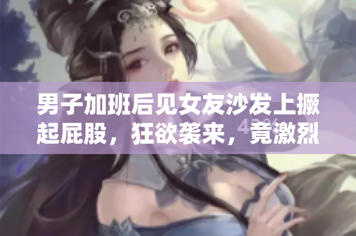 男子加班后见女友沙发上撅起屁股，狂欲袭来，竟激烈发生了30分钟！