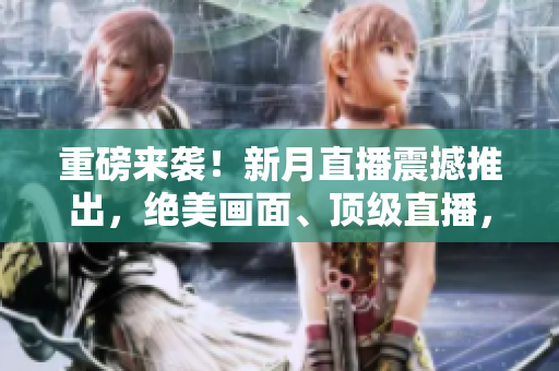 重磅来袭！新月直播震撼推出，绝美画面、顶级直播，让你感受别样网络世界！