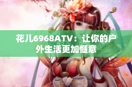 花儿6968ATV：让你的户外生活更加惬意