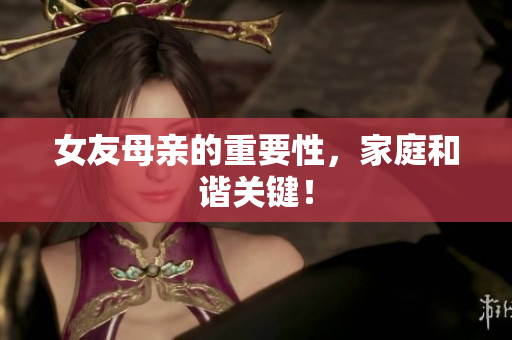 女友母亲的重要性，家庭和谐关键！