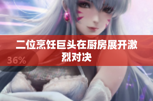 二位烹饪巨头在厨房展开激烈对决