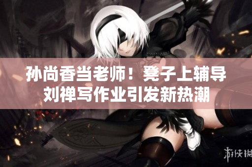 孙尚香当老师！凳子上辅导刘禅写作业引发新热潮