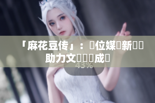 「麻花豆传」：數位媒體新優勢助力文創產業成長