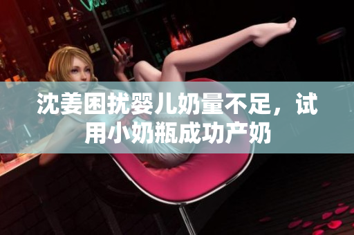 沈姜困扰婴儿奶量不足，试用小奶瓶成功产奶