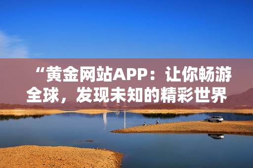“黄金网站APP：让你畅游全球，发现未知的精彩世界！”