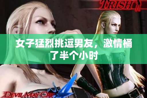 女子猛烈挑逗男友，激情桶了半个小时
