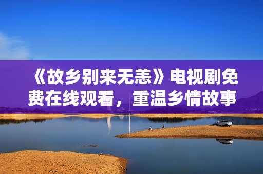 《故乡别来无恙》电视剧免费在线观看，重温乡情故事