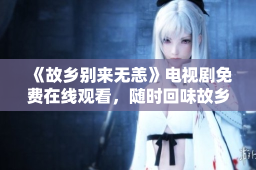 《故乡别来无恙》电视剧免费在线观看，随时回味故乡的情愫。