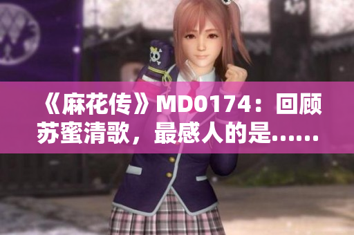 《麻花传》MD0174：回顾苏蜜清歌，最感人的是……