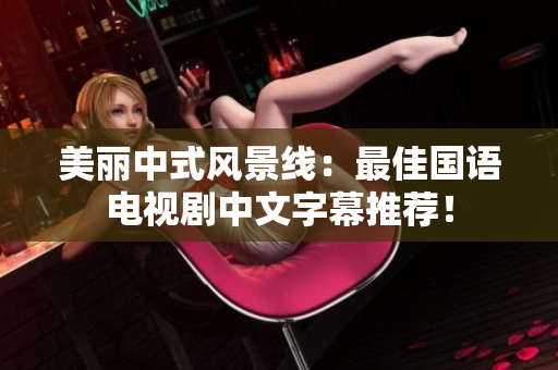 美丽中式风景线：最佳国语电视剧中文字幕推荐！