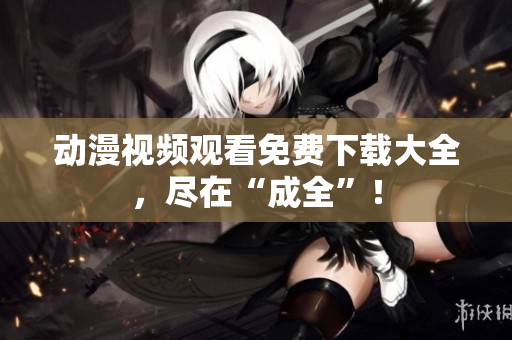 动漫视频观看免费下载大全，尽在“成全”！