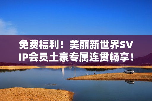 免费福利！美丽新世界SVIP会员土豪专属连贯畅享！