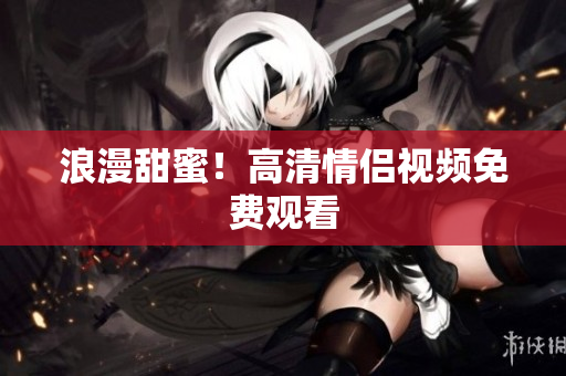 浪漫甜蜜！高清情侣视频免费观看
