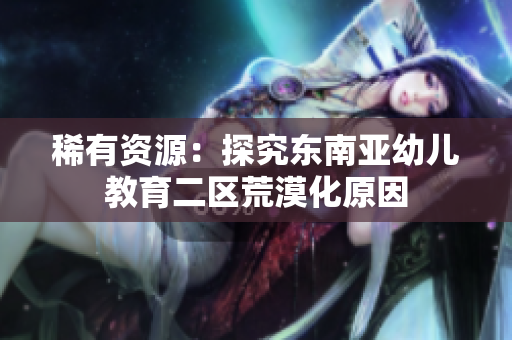 稀有资源：探究东南亚幼儿教育二区荒漠化原因