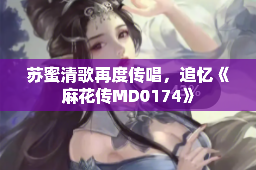 苏蜜清歌再度传唱，追忆《麻花传MD0174》