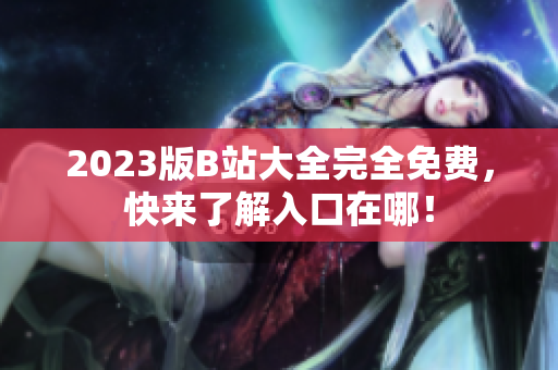2023版B站大全完全免费，快来了解入口在哪！